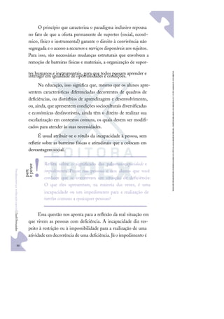 90
F
u
n
d
a
m
e
n
t
o
s
p
a
r
a
e
d
u
c
a
ç
ã
o
e
s
p
e
c
i
a
l
|
S
u
e
l
i
F
e
r
n
a
n
d
e
s
O princípio que caracteriza o paradigma inclusivo repousa
no fato de que a oferta permanente de suportes (social, econô-
mico, físico e instrumental) garante o direito à convivência não
segregada e o acesso a recursos e serviços disponíveis aos sujeitos.
Para isso, são necessárias mudanças estruturais que envolvem a
remoção de barreiras físicas e materiais, a organização de supor-
tes humanos e instrumentais, para que todos possam aprender e
interagir em igualdade de oportunidades e condições.
Na educação, isso signiﬁca que, mesmo que os alunos apre-
sentem características diferenciadas decorrentes de quadros de
deﬁciências, ou distúrbios de aprendizagem e desenvolvimento,
ou, ainda, que apresentem condições socioculturais diversiﬁcadas
e econômicas desfavoráveis, ainda têm o direito de realizar sua
escolarização em contextos comuns, os quais devem ser modiﬁ-
cados para atender às suas necessidades.
É usual atribuir-se o rótulo da incapacidade à pessoa, sem
reﬂetir sobre as barreiras físicas e atitudinais que a colocam em
desvantagem social.
Essa questão nos aponta para a reﬂexão da real situação em
que vivem as pessoas com deﬁciência. A incapacidade diz res-
peito à restrição ou à impossibilidade para a realização de uma
atividade em decorrência de uma deﬁciência. Já o impedimento é
Reﬂita sobre o signiﬁcado das palavrasincapacidade e
impedimento. Pense nas pessoas e nos alunos que você
conhece que se encontram em situação de deﬁciência:
O que eles apresentam, na maioria das vezes, é uma
incapacidade ou um impedimento para a realização de
tarefas comuns a quaisquer pessoas?
p
a
r
e
e
p
e
n
s
e
!
 