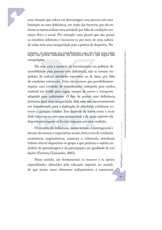 91
S
u
e
l
i
F
e
r
n
a
n
d
e
s
|
F
u
n
d
a
m
e
n
t
o
s
p
a
r
a
e
d
u
c
a
ç
ã
o
e
s
p
e
c
i
a
l
uma situação que coloca em desvantagem uma pessoa com uma
limitação ou uma deﬁciência, em razão das barreiras que ela en-
frenta ao tentar realizar uma atividade por falta de condições nos
meios físico e social. Por exemplo: uma pessoa que não possui
os membros inferiores e locomove-se por meio de uma cadeira
de rodas teria uma incapacidade para a prática de desportos. No
entanto, só apresenta um impedimento caso não haja uma adap-
tação nas provas realizadas, na estrutura física e nas regras das
competições.
Ou seja, com a ausência de investimentos em políticas de
acessibilidade para pessoas com deﬁciência, elas se tornam im-
pedidas de realizar atividades esportivas ou de lazer, por falta
de condições estruturais. Estes são recursos que possibilitariam
superar uma condição de impedimento: intérprete para surdos,
material em braille para cegos, rampas de acesso e transporte
adaptado para cadeirantes. O fato de possuir uma deﬁciência,
portanto, gera uma incapacidade real, mas não necessariamente
um impedimento para a realização de atividades cotidianas co-
muns a qualquer cidadão. Isso depende da forma como a socie-
dade relaciona-se com essa incapacidade e de quais suportes ela
disporia para superar os limites impostos por essa condição.
O conceito de deﬁciência, nesses termos, é contingencial e
decorre de normas e expectativas sociais, bem como de condições
econômicas, arquitetônicas, materiais e, sobretudo, atitudinais
(valores éticos) disponíveis no grupo a que pertence o sujeito, no
âmbito da aprendizagem e da participação, em igualdade de con-
dições (Ferreira; Guimarães, 2003).
Nesse sentido, são fundamentais os recursos e os apoios
especializados oferecidos pela educação especial, no sentido
de que atuam como elementos indispensáveis à autonomia
 