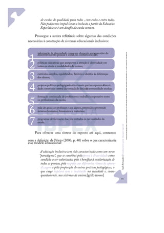 93
S
u
e
l
i
F
e
r
n
a
n
d
e
s
|
F
u
n
d
a
m
e
n
t
o
s
p
a
r
a
e
d
u
c
a
ç
ã
o
e
s
p
e
c
i
a
l
de escolas de qualidade para todos , com todos e entre todos.
Não poderemosimpulsionara inclusãoa partirda Educação
Especial;esse é um desaﬁo da escola comum.
Prossegue a autora reﬂetindo sobre algumas das condições
necessárias à construção de sistemas educacionais inclusivos:
Para oferecer uma síntese do exposto até aqui, contamos
com a deﬁnição de Prieto (2006, p. 40) sobre o que caracterizaria
esse modelo educacional:
A educação inclusiva tem sido caracterizada como um novo
“paradigma”, que se constitui peloapreço à diversidade como
condição a ser valorizada, pois é benéﬁca à escolarização de
todas as pessoas, pelo respeito aos diferentes ritmos de apren-
dizagem e pela proposição de outras práticas pedagógicas, o
que exige ruptura com o instituído na sociedade e, conse-
quentemente, nos sistemas de ensino.[grifo nosso]
valorização da diversidade como um elemento enriquecedor do
desenvolvimento pessoal e social, no contexto escolar;
1 políticas educativas que assegurem a atenção à diversidade em
todos os níveis e modalidades de ensino;
2 currículos amplos, equilibrados, ﬂexíveis e abertos às diferenças
dos alunos;
3 projetos político-pedagógico
s institucionais que incorporem a
diversi-
dade como eixo central da tomada de decisão
da comunidade escolar;
4 formação continuada de professores e trabalho cooperativo entre
os proﬁssionais da escola;
5 rede de apoio ao professor e aos alunos, prevendo e provendo
recursos humanos, ﬁnanceiros e materiais;
6 programas de formação docente voltados às necessidades da
escola.
7
 