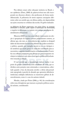 94
F
u
n
d
a
m
e
n
t
o
s
p
a
r
a
e
d
u
c
a
ç
ã
o
e
s
p
e
c
i
a
l
|
S
u
e
l
i
F
e
r
n
a
n
d
e
s
Nos debates atuais sobre educação inclusiva no Brasil, o
uso epidêmico (Patto, 2008) da palavrainclusão tem sido incor-
porado nos discursos oﬁciais e dos professores de forma muito
diferenciada. A polissemia do termo expressa concepções dife-
rentes sobre seu sentido que, em última análise, são depreendidas
nas ações concretas no cotidiano das escolas. Os grifos realizados
na deﬁnição de Prieto expressam, por assim dizer, os assensos
atribuídos à inclusão, quais sejam a valorização da diversidade,
o respeito às diferenças e a ruptura com antigos paradigmas de
atendimento educacional.
Mazzota (2008) nos traz uma reﬂexão interessante em rela-
ção à apropriação de lugares-comuns politicamente corretos, ao
aﬁrmar que, não raro, as circunstâncias que ampliam as desigual-
dades são decorrentes do exercício arbitrário do poder econômico
e político, quando, por exemplo, recorre-se ao uso deslogans e
de metáforas que muito pouco ou nada têm contribuído para as
necessárias e urgentes transformações socioeducacionais.O autor
faz essa reﬂexão justamente para aﬁrmar seu posicionamento em
relação às intenções e aos rumos reais que as políticas de inclusão
vêm tomando no Brasil.
O real sentido que a terminologia inclusão traduz é um
ponto de grande controvérsia entre estudiosos do tema, que se
dividem entre posições mais extremadas e conservadoras, sobre-
tudo quando o foco da discussão envolve a oferta educacional
mais apropriada à parcela do alunado que apresenta deﬁciência
intelectual, múltiplas deﬁciências ou transtornos globais de de-
senvolvimento, como é o caso do autismo infantil.
Mendes, citado por Prieto (2006, p. 44), faz considerações
sobre essas divergências que marcam as posições políticas acerca
da inclusão, considerando:
 