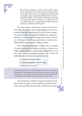 95
S
u
e
l
i
F
e
r
n
a
n
d
e
s
|
F
u
n
d
a
m
e
n
t
o
s
p
a
r
a
e
d
u
c
a
ç
ã
o
e
s
p
e
c
i
a
l
No contexto da educação, o termo inclusão admite, atual-
mente, signiﬁcados diversos. Para quem não deseja mudança,
ele equivale ao que já existe. Para aqueles que desejam mais,
ele signiﬁca uma reorganização fundamental do sistema
educacional. Enﬁm, sob a bandeira da inclusão estão práti-
cas e pressupostos bastante distintos, o que garante um con-
senso apenas aparente e acomoda diferentes posições que, na
prática, são extremamente divergentes.
Em outras palavras, vale dizer que a forma como determi-
nado gestor de políticas educacionais concebe a inclusão traz
resultados que serão vivenciados com maior ou menor impacto
nas práticas escolares, por meio das diretrizes que organizam a
estrutura e o funcionamento do ensino, nas diretrizes de forma-
ção e contratação de proﬁssionais, nos serviços de apoio a serem
disponibilizados pelo município e assim por diante.
Para compreendermos melhor a relação entre a concepção
de inclusão na gestão da educação inclusiva e os impactos nas
políticas implementadas na prática escolar, identiﬁcamos, no mí-
nimo, três tendências que dividem opiniões sobre as formas de
implementação de sistemas educacionais inclusivos:
• inclusão como inserção física;
• inclusão responsável ou conservadora;
• inclusão total ou radical.
Nessa perspectiva, as políticas inclusivas promovem uma in-
diferenciação dos grupos a serem atendidos, massiﬁcando sob o
rótulo das necessidades especiais todas as diferenças dos alunos,
A primeira perspectiva, por nós denominada de inclusão como inserção física, é
representada por aqueles grupos que compreendem e praticam a inclusão em
nível abstrato, ou seja, julgam que as garantias legais de matrícula de alunos
com deﬁciência concretizam-se a partir de seu acesso à escola comum.
 