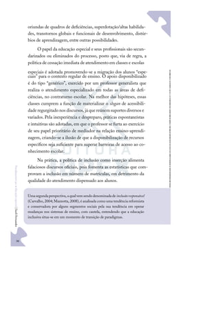 96
F
u
n
d
a
m
e
n
t
o
s
p
a
r
a
e
d
u
c
a
ç
ã
o
e
s
p
e
c
i
a
l
|
S
u
e
l
i
F
e
r
n
a
n
d
e
s
oriundas de quadros de deﬁciências, superdotação/altas habilida-
des, transtornos globais e funcionais de desenvolvimento, distúr-
bios de aprendizagem, entre outras possibilidades.
O papel da educação especial e seus proﬁssionais são secun-
darizados ou eliminados do processo, posto que, via de regra, a
política de cessação imediata de atendimento em classes e escolas
especiais é adotada promovendo-se a migração dos alunos “espe-
ciais” para o contexto regular de ensino. O apoio disponibilizado
é do tipo “genérico”, exercido por um professor generalista que
realiza o atendimento especializado em todas as áreas de deﬁ-
ciências, no contraturno escolar. Na melhor das hipóteses, essas
classes cumprem a função de materializar o slogan de acessibili-
daderegurgitado nos discursos,já quereúnem suportes diversos e
variados. Pela inexperiência e despreparo, práticas espontaneístas
e intuitivas são adotadas, em que o professor se furta ao exercício
de seu papel prioritário de mediador na relação ensino-aprendi-
zagem, criando-se a ilusão de que a disponibilização de recursos
especíﬁcos seja suﬁciente para superar barreiras de acesso ao co-
nhecimento escolar.
Na prática, a política de inclusão como inserção alimenta
falaciosos discursos oﬁciais, pois fomenta as estatísticas que com-
provam a inclusão em número de matrículas, em detrimento da
qualidade do atendimento dispensado aos alunos.
Umasegundaperspectiva,aqualvemsendodenominadadeinclusãoresponsável
(Carvalho, 2004; Mazzotta, 2008), é analisada como uma tendência reformista
e conservadora por alguns segmentos sociais pela sua tendência em operar
mudanças nos sistemas de ensino, com cautela, entendendo que a educação
inclusiva situa-se em um momento de transição de paradigmas.
 