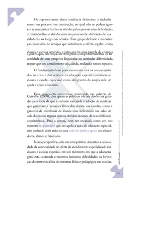 97
S
u
e
l
i
F
e
r
n
a
n
d
e
s
|
F
u
n
d
a
m
e
n
t
o
s
p
a
r
a
e
d
u
c
a
ç
ã
o
e
s
p
e
c
i
a
l
Os representantes dessa tendência defendem a inclusão
como um processo em construção, no qual não se podem igno-
rar as conquistas históricas obtidas pelas pessoas com deﬁciências,
atribuindo-lhes o devido valor no processo de efetivação de sua
cidadania ao longo dos séculos. Esse grupo defende a manuten-
ção provisória de serviços que substituem a oferta regular, como
classes e escolas especiais, e julga que há uma parcela de crianças
e jovens que, em função de seus graves comprometimentos ou ne-
cessidade de uma proposta linguística ou curricular diferenciada,
requer que seu atendimento seja, ainda, realizado nesses espaços.
O fundamento desse posicionamento está na compreensão
dos recursos e dos serviços da educação especial (incluindo-se
classes e escolas especiais) como integrantes da ampla rede de
ajuda e apoio à inclusão.
Essa proposição encontra-se sintetizada nas palavras de
Carvalho (2004), para quem as políticas oﬁciais devem ser guia-
das pela ideia de que a inclusão extrapola a adoção de medidas
que garantam a presença física dos alunos nas escolas, como a
garantia de matrículas de alunos com deﬁciência nas salas de
aula do ensino regular com os devidos recursos de acessibilidade
arquitetônica. Para a autora, deve ser encarada como um mo-
vimento responsável que extrapola a ação de educação especial,
não podendo abrir mão de uma rede de ajuda e apoio aos educa-
dores, alunos e familiares.
Nessa perspectiva,seria um erro político descartar a necessi-
dade da continuidade de oferta de atendimento especializado em
classes e escolas especiais em um momento em que a educação
geral está sucateada e encontra inúmeras diﬁculdades na forma-
ção docente e na falta de estrutura física e pedagógica nas escolas.
 