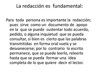 La redacción es  fundamental:Para  toda  persona es importante la  redacción; pues  sirve  como un  documento de  apoyo  en la  que se puede  sustentar todo acuerdo, pedido, o alguna inquietud  que se pueda consultar, si bien es  cierto que las palabras transmitidas  en forma oral vuela y se desvanecerse; por lo  contrario  lo escrito permanece, que se puede leerlo, releerlo hasta que se pueda  formar una  idea  completa de lo que quiere  decir el lector.