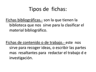 Tipos de  fichas:	Fichas bibliográficas.- son la que tienen la biblioteca que nos  sirve para la clasificar el material bibliográfico.Fichas de contenido o de trabajo.- este  nos  sirve para recoger ideas, o escribir las partes mas  resaltantes para  redactar el trabajo d e investigación.
