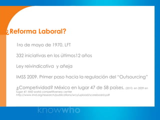 ¿Reforma Laboral?
  1ro de mayo de 1970. LFT

  332 iniciativas en los últimos12 años

  Ley reivindicativa y añeja

  IMSS 2009. Primer paso hacia la regulación del “Outsourcing”

  ¿Competividad? México en lugar 47 de 58 países. (2010. en 2009 en
  lugar 47. IMD world competitiveness center
  http://www.imd.org/research/publications/wcy/upload/scoreboard.pdf
 