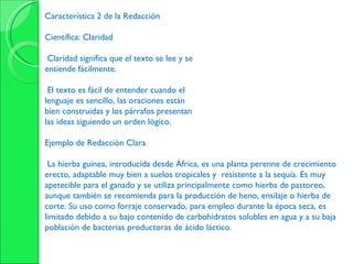 Característica 2 de la Redacción Científica: Claridad Claridad significa que el texto se lee y se entiende fácilmente. El texto es fácil de entender cuando el lenguaje es sencillo, las oraciones están bien construidas y los párrafos presentan las ideas siguiendo un orden lógico. Ejemplo de Redacción Clara La hierba guinea, introducida desde África, es una planta perenne de crecimiento erecto, adaptable muy bien a suelos tropicales y  resistente a la sequía. Es muy apetecible para el ganado y se utiliza principalmente como hierba de pastoreo, aunque también se recomienda para la producción de heno, ensilaje o hierba de corte. Su uso como forraje conservado, para empleo durante la época seca, es limitado debido a su bajo contenido de carbohidratos solubles en agua y a su baja población de bacterias productoras de ácido láctico. 