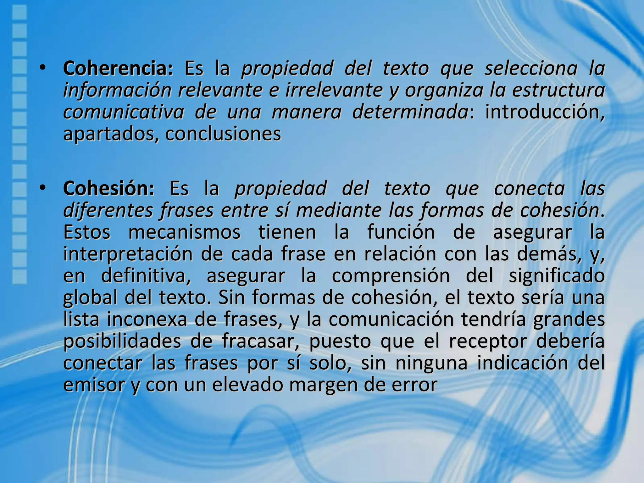 Coherencia:  Es la  propiedad del texto que selecciona la información relevante e irrelevante y organiza la estructura comunicativa de una manera determinada : introducción, apartados, conclusiones Cohesión:  Es la  propiedad del texto que conecta las diferentes frases entre sí mediante las formas de cohesión . Estos mecanismos tienen la función de asegurar la interpretación de cada frase en relación con las demás, y, en definitiva, asegurar la comprensión del significado global del texto. Sin formas de cohesión, el texto sería una lista inconexa de frases, y la comunicación tendría grandes posibilidades de fracasar, puesto que el receptor debería conectar las frases por sí solo, sin ninguna indicación del emisor y con un elevado margen de error 