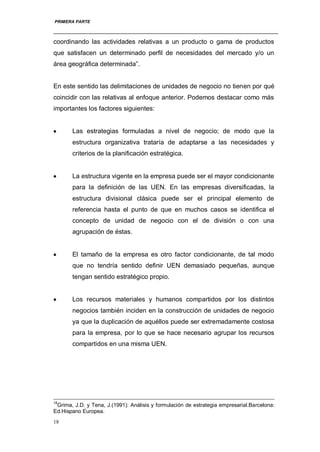 PRIMERA PARTE
18
coordinando las actividades relativas a un producto o gama de productos
que satisfacen un determinado perfil de necesidades del mercado y/o un
área geográfica determinada”.
En este sentido las delimitaciones de unidades de negocio no tienen por qué
coincidir con las relativas al enfoque anterior. Podemos destacar como más
importantes los factores siguientes:
Las estrategias formuladas a nivel de negocio; de modo que la
estructura organizativa trataría de adaptarse a las necesidades y
criterios de la planificación estratégica.
La estructura vigente en la empresa puede ser el mayor condicionante
para la definición de las UEN. En las empresas diversificadas, la
estructura divisional clásica puede ser el principal elemento de
referencia hasta el punto de que en muchos casos se identifica el
concepto de unidad de negocio con el de división o con una
agrupación de éstas.
El tamaño de la empresa es otro factor condicionante, de tal modo
que no tendría sentido definir UEN demasiado pequeñas, aunque
tengan sentido estratégico propio.
Los recursos materiales y humanos compartidos por los distintos
negocios también inciden en la construcción de unidades de negocio
ya que la duplicación de aquéllos puede ser extremadamente costosa
para la empresa, por lo que se hace necesario agrupar los recursos
compartidos en una misma UEN.
18
Grima, J.D. y Tena, J.(1991): Análisis y formulación de estrategia empresarial.Barcelona:
Ed.Hispano Europea.
 