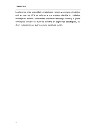 PRIMERA PARTE
22
La diferencia entre una unidad estratégica de negocio y un grupo estratégico
está en que las UEN se refieren a una empresa dividida en unidades
estratégicas, es decir, cada unidad formula una estrategia común y el grupo
estratégico consiste en dividir la industria en segmentos estratégicos, es
decir, varias empresas que tienen una estrategia común.
 
