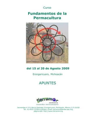 1Fundamentos de la Permacultura
Curso
Fundamentos de la
Permacultura
del 15 al 20 de Agosto 2009
Erongaricuaro, Michoacán
APUNTES
Jacarandas # 5-9, Barrio Santiago, Erongaricuaro, Michoacán, México, C.P. 61630
Tel: 01 4433 7333621(celular), Email: tierramor@laneta.apc.org,
página web: http://www.tierramor.org
 