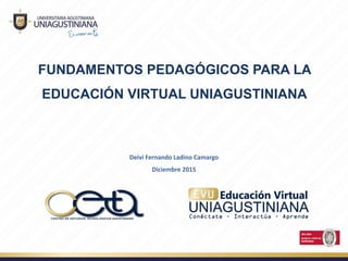 FUNDAMENTOS PEDAGÓGICOS PARA LA
EDUCACIÓN VIRTUAL UNIAGUSTINIANA
Deivi Fernando Ladino Camargo 
Diciembre 2015
 