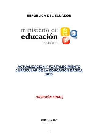 REPÚBLICA DEL ECUADOR




 ACTUALIZACIÓN Y FORTALECIMIENTO
CURRICULAR DE LA EDUCACIÓN BÁSICA
               2010




         (VERSIÓN FINAL)




            09/ 08 / 07


                 1
 
