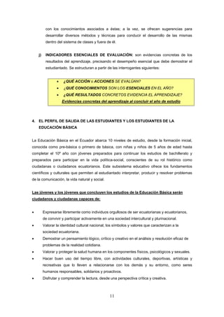 con los conocimientos asociados a éstas; a la vez, se ofrecen sugerencias para
          desarrollar diversos métodos y técnicas para conducir el desarrollo de las mismas
          dentro del sistema de clases y fuera de él.


    j)    INDICADORES ESENCIALES DE EVALUACIÓN: son evidencias concretas de los
          resultados del aprendizaje, precisando el desempeño esencial que debe demostrar el
          estudiantado. Se estructuran a partir de las interrogantes siguientes:


                 •   ¿QUÉ ACCIÓN o ACCIONES SE EVALÚAN?
                 •   ¿QUÉ CONOCIMIENTOS SON LOS ESENCIALES EN EL AÑO?
                 •   ¿QUÉ RESULTADOS CONCRETOS EVIDENCIA EL APRENDIZAJE?
                     Evidencias concretas del aprendizaje al concluir el año de estudio




4. EL PERFIL DE SALIDA DE LAS ESTUDIANTES Y LOS ESTUDIANTES DE LA
    EDUCACIÓN BÁSICA


La Educación Básica en el Ecuador abarca 10 niveles de estudio, desde la formación inicial,
conocida como pre-básica o primero de básica, con niñas y niños de 5 años de edad hasta
completar el 10º año con jóvenes preparados para continuar los estudios de bachillerato y
preparados para participar en la vida política-social, conscientes de su rol histórico como
ciudadanas o ciudadanos ecuatorianos. Este subsistema educativo ofrece los fundamentos
científicos y culturales que permiten al estudiantado interpretar, producir y resolver problemas
de la comunicación, la vida natural y social.


Las jóvenes y los jóvenes que concluyen los estudios de la Educación Básica serán
ciudadanos y ciudadanas capaces de:


•        Expresarse libremente como individuos orgullosos de ser ecuatorianas y ecuatorianos,
         de convivir y participar activamente en una sociedad intercultural y plurinacional.
•        Valorar la identidad cultural nacional, los símbolos y valores que caracterizan a la
         sociedad ecuatoriana.
•        Demostrar un pensamiento lógico, crítico y creativo en el análisis y resolución eficaz de
         problemas de la realidad cotidiana.
•        Valorar y proteger la salud humana en los componentes físicos, psicológicos y sexuales.
•        Hacer buen uso del tiempo libre, con actividades culturales, deportivas, artísticas y
         recreativas que lo lleven a relacionarse con los demás y su entorno, como seres
         humanos responsables, solidarios y proactivos.
•        Disfrutar y comprender la lectura, desde una perspectiva crítica y creativa.



                                                  11
 
