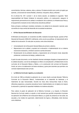 conocimientos, técnicas, saberes, artes y culturas. El sistema tendrá como centro al sujeto que
aprende, y funcionará de manera flexible y dinámica, incluyente, eficaz y eficiente.”

En el artículo No. 347, numeral 1, de la misma sección, se establece lo siguiente: “Será
responsabilidad del Estado fortalecer la educación pública y la coeducación; asegurar el
mejoramiento permanente de la calidad, la ampliación de la cobertura, la infraestructura física y
el equipamiento necesario de las instituciones educativas públicas”

Estos principios constituyen mandatos orientados a la calidad de la educación nacional, para
convertirla en el eje central del desarrollo de la sociedad ecuatoriana.


•   El Plan Decenal del Ministerio de Educación


El Ministerio de Educación, en noviembre de 2006, mediante Consulta Popular, aprobó el Plan
Decenal de Educación 2006-2015, definiendo, entre una de sus políticas, el mejoramiento de la
calidad de la educación. En este plan se precisa, entre otras directrices:


    Universalización de la Educación General Básica de primero a décimo.
    Mejoramiento de la calidad y equidad de la educación e implementación de un sistema
    nacional de evaluación y rendición social de cuentas del sector.
    Revalorización de la profesión docente y mejoramiento de la formación inicial, desarrollo
    profesional, condiciones de trabajo y calidad de vida.


A partir de este documento, se han diseñado diversas estrategias dirigidas al mejoramiento de
la calidad educativa; una de las estrategias se refiere a la actualización y fortalecimiento de los
currículos de la Educación Básica y Media y a la construcción del currículo de Educación
Inicial, así como a la elaboración de textos escolares y guías para docentes que permitan una
correcta implementación del currículo.


•   La Reforma Curricular vigente y su evaluación


En el año de 1996 se oficializó la aplicación de un nuevo diseño curricular llamado “Reforma
Curricular de la Educación Básica”, fundamentada en el desarrollo de destrezas y el
tratamiento de ejes transversales. Durante los trece años transcurridos hasta la fecha,
diferentes programas y proyectos educativos fueron implementados con el objetivo de mejorar
la educación y optimizar la capacidad instalada en el sistema educativo.


Para valorar el grado de aplicación de la Reforma Curricular y su impacto, la Dirección
Nacional de Currículo realizó un estudio a nivel nacional que permitió comprender el proceso
de aplicación de la Reforma de la Educación Básica y su grado de presencia en las aulas, las
escuelas y los niveles de supervisión, determinando los logros y dificultades, tanto técnicas
como didácticas.


                                                 3
 