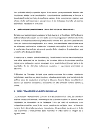 Esta evaluación intentó comprender algunas de las razones que argumentan las docentes y los
docentes en relación con el cumplimiento o incumplimiento de los objetivos de la Reforma: la
desarticulación entre los niveles, la insuficiente precisión de los conocimientos a tratar en cada
año de estudio, las limitaciones en las expresiones de las destrezas a desarrollar y la carencia
de criterios e indicadores de evaluación.


•   La elevación de los estándares de calidad de la Educación General Básica


Considerando las directrices emanadas de la Carta Magna de la República y del Plan Decenal
de Desarrollo de la Educación, así como de las experiencias logradas en la Reforma Curricular
de 1996, se realiza la actualización y fortalecimiento curricular de la Educación General Básica
como una contribución al mejoramiento de la calidad, con orientaciones más concretas sobre
las destrezas y conocimientos a desarrollar, propuestas metodológicas de cómo llevar a cabo
la enseñanza y el aprendizaje, así como la precisión de los indicadores de evaluación en cada
uno de los años de educación básica.


El diseño que se presenta de la Actualización y Fortalecimiento Curricular va acompañado de
una sólida preparación de las docentes y los docentes, tanto en la proyección científica-
cultural, como pedagógica; además se apoyará en un seguimiento continuo por parte de las
autoridades de las diferentes instituciones educativas y supervisores provinciales de
educación.


El Ministerio de Educación, de igual forma, realizará procesos de monitoreo y evaluación
periódica para garantizar que las concepciones educativas se concreten en el cumplimiento del
perfil de salida del estudiantado al concluir la Educación General Básica, consolidando un
sistema que desarrolle ciudadanos y ciudadanas con alta formación humana, científica y
cultural.


2. BASES PEDAGÓGICAS DEL DISEÑO CURRICULAR


La Actualización y Fortalecimiento Curricular de la Educación Básicas- 2010, se sustenta en
diversas concepciones teóricas y metodológicas del quehacer educativo; en especial, se han
considerado los fundamentos de la Pedagogía Crítica que ubica al estudiantado como
protagonista principal en busca de los nuevos conocimientos, del saber hacer y el desarrollo
humano, dentro de variadas estructuras metodológicas del aprendizaje, con predominio de las
vías cognitivistas y constructivistas. Estos referentes de orden teórico se integran de la
siguiente forma:




                                                4
 