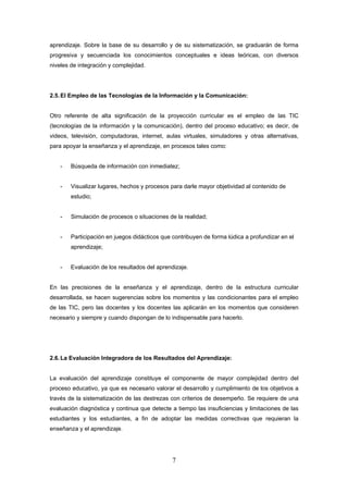 aprendizaje. Sobre la base de su desarrollo y de su sistematización, se graduarán de forma
progresiva y secuenciada los conocimientos conceptuales e ideas teóricas, con diversos
niveles de integración y complejidad.




2.5. El Empleo de las Tecnologías de la Información y la Comunicación:


Otro referente de alta significación de la proyección curricular es el empleo de las TIC
(tecnologías de la información y la comunicación), dentro del proceso educativo; es decir, de
videos, televisión, computadoras, internet, aulas virtuales, simuladores y otras alternativas,
para apoyar la enseñanza y el aprendizaje, en procesos tales como:


    -   Búsqueda de información con inmediatez;


    -   Visualizar lugares, hechos y procesos para darle mayor objetividad al contenido de
        estudio;


    -   Simulación de procesos o situaciones de la realidad;


    -   Participación en juegos didácticos que contribuyen de forma lúdica a profundizar en el
        aprendizaje;


    -   Evaluación de los resultados del aprendizaje.


En las precisiones de la enseñanza y el aprendizaje, dentro de la estructura curricular
desarrollada, se hacen sugerencias sobre los momentos y las condicionantes para el empleo
de las TIC, pero las docentes y los docentes las aplicarán en los momentos que consideren
necesario y siempre y cuando dispongan de lo indispensable para hacerlo.




2.6. La Evaluación Integradora de los Resultados del Aprendizaje:


La evaluación del aprendizaje constituye el componente de mayor complejidad dentro del
proceso educativo, ya que es necesario valorar el desarrollo y cumplimiento de los objetivos a
través de la sistematización de las destrezas con criterios de desempeño. Se requiere de una
evaluación diagnóstica y continua que detecte a tiempo las insuficiencias y limitaciones de las
estudiantes y los estudiantes, a fin de adoptar las medidas correctivas que requieran la
enseñanza y el aprendizaje.




                                               7
 