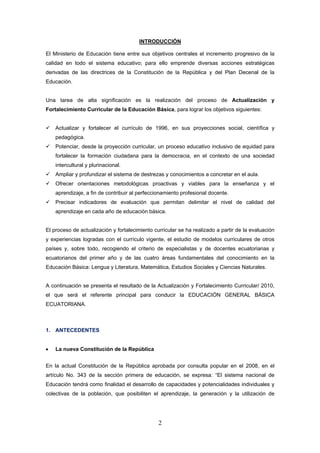 2
INTRODUCCIÓN
El Ministerio de Educación tiene entre sus objetivos centrales el incremento progresivo de la
calidad en todo el sistema educativo; para ello emprende diversas acciones estratégicas
derivadas de las directrices de la Constitución de la República y del Plan Decenal de la
Educación.
Una tarea de alta significación es la realización del proceso de Actualización y
Fortalecimiento Curricular de la Educación Básica, para lograr los objetivos siguientes:
Actualizar y fortalecer el currículo de 1996, en sus proyecciones social, científica y
pedagógica.
Potenciar, desde la proyección curricular, un proceso educativo inclusivo de equidad para
fortalecer la formación ciudadana para la democracia, en el contexto de una sociedad
intercultural y plurinacional.
Ampliar y profundizar el sistema de destrezas y conocimientos a concretar en el aula.
Ofrecer orientaciones metodológicas proactivas y viables para la enseñanza y el
aprendizaje, a fin de contribuir al perfeccionamiento profesional docente.
Precisar indicadores de evaluación que permitan delimitar el nivel de calidad del
aprendizaje en cada año de educación básica.
El proceso de actualización y fortalecimiento curricular se ha realizado a partir de la evaluación
y experiencias logradas con el currículo vigente, el estudio de modelos curriculares de otros
países y, sobre todo, recogiendo el criterio de especialistas y de docentes ecuatorianas y
ecuatorianos del primer año y de las cuatro áreas fundamentales del conocimiento en la
Educación Básica: Lengua y Literatura, Matemática, Estudios Sociales y Ciencias Naturales.
A continuación se presenta el resultado de la Actualización y Fortalecimiento Curricular/ 2010,
el que será el referente principal para conducir la EDUCACIÓN GENERAL BÁSICA
ECUATORIANA.
1. ANTECEDENTES
• La nueva Constitución de la República
En la actual Constitución de la República aprobada por consulta popular en el 2008, en el
artículo No. 343 de la sección primera de educación, se expresa: “El sistema nacional de
Educación tendrá como finalidad el desarrollo de capacidades y potencialidades individuales y
colectivas de la población, que posibiliten el aprendizaje, la generación y la utilización de
 