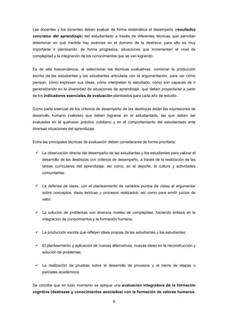 8
Las docentes y los docentes deben evaluar de forma sistemática el desempeño (resultados
concretos del aprendizaje) del estudiantado a través de diferentes técnicas que permitan
determinar en qué medida hay avances en el dominio de la destreza; para ello es muy
importante ir planteando, de forma progresiva, situaciones que incrementen el nivel de
complejidad y la integración de los conocimientos que se van logrando.
Es de alta trascendencia, al seleccionar las técnicas evaluativas, combinar la producción
escrita de las estudiantes y los estudiantes articulada con la argumentación, para ver cómo
piensan, cómo expresan sus ideas, cómo interpretan lo estudiado, cómo son capaces de ir
generalizando en la diversidad de situaciones de aprendizaje, que deben proyectarse a partir
de los indicadores esenciales de evaluación planteados para cada año de estudio.
Como parte esencial de los criterios de desempeño de las destrezas están las expresiones de
desarrollo humano (valores) que deben lograrse en el estudiantado, las que deben ser
evaluadas en el quehacer práctico cotidiano y en el comportamiento del estudiantado ante
diversas situaciones del aprendizaje.
Entre las principales técnicas de evaluación deben considerarse de forma prioritaria:
La observación directa del desempeño de las estudiantes y los estudiantes para valorar el
desarrollo de las destrezas con criterios de desempeño, a través de la realización de las
tareas curriculares del aprendizaje; así como, en el deporte, la cultura y actividades
comunitarias;
La defensa de ideas, con el planteamiento de variados puntos de vistas al argumentar
sobre conceptos, ideas teóricas y procesos realizados; así como para emitir juicios de
valor;
La solución de problemas con diversos niveles de complejidad, haciendo énfasis en la
integración de conocimientos y la formación humana;
La producción escrita que reflejen ideas propias de las estudiantes y los estudiantes;
El planteamiento y aplicación de nuevas alternativas, nuevas ideas en la reconstrucción y
solución de problemas;
La realización de pruebas sobre el desarrollo de procesos y al cierre de etapas o
parciales académicos.
Se concibe que en todo momento se aplique una evaluación integradora de la formación
cognitiva (destrezas y conocimientos asociados) con la formación de valores humanos,
 