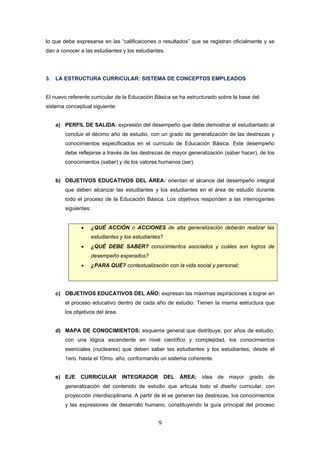 9
lo que debe expresarse en las “calificaciones o resultados” que se registran oficialmente y se
dan a conocer a las estudiantes y los estudiantes.
3. LA ESTRUCTURA CURRICULAR: SISTEMA DE CONCEPTOS EMPLEADOS
El nuevo referente curricular de la Educación Básica se ha estructurado sobre la base del
sistema conceptual siguiente:
a) PERFIL DE SALIDA: expresión del desempeño que debe demostrar el estudiantado al
concluir el décimo año de estudio, con un grado de generalización de las destrezas y
conocimientos especificados en el currículo de Educación Básica. Este desempeño
debe reflejarse a través de las destrezas de mayor generalización (saber hacer), de los
conocimientos (saber) y de los valores humanos (ser).
b) OBJETIVOS EDUCATIVOS DEL ÁREA: orientan el alcance del desempeño integral
que deben alcanzar las estudiantes y los estudiantes en el área de estudio durante
todo el proceso de la Educación Básica. Los objetivos responden a las interrogantes
siguientes:
• ¿QUÉ ACCIÓN o ACCIONES de alta generalización deberán realizar las
estudiantes y los estudiantes?
• ¿QUÉ DEBE SABER? conocimientos asociados y cuáles son logros de
desempeño esperados?
• ¿PARA QUÉ? contextualización con la vida social y personal;
c) OBJETIVOS EDUCATIVOS DEL AÑO: expresan las máximas aspiraciones a lograr en
el proceso educativo dentro de cada año de estudio. Tienen la misma estructura que
los objetivos del área.
d) MAPA DE CONOCIMIENTOS: esquema general que distribuye, por años de estudio,
con una lógica ascendente en nivel científico y complejidad, los conocimientos
esenciales (nucleares) que deben saber las estudiantes y los estudiantes, desde el
1ero. hasta el 10mo. año, conformando un sistema coherente.
e) EJE CURRICULAR INTEGRADOR DEL ÁREA: idea de mayor grado de
generalización del contenido de estudio que articula todo el diseño curricular, con
proyección interdisciplinaria. A partir de él se generan las destrezas, los conocimientos
y las expresiones de desarrollo humano, constituyendo la guía principal del proceso
 
