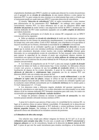originalmente diseñadas para SPECT, pueden ser usadas para detectar los eventos de positrones
con el agregado de un circuito de coincidencia, de una manera idéntica a como operan los
detectores PET. La gran ventaja de estos sistemas es su relativamente bajo costo y el hecho que
el instrumento pueda ser usado tanto para SPECT como para detección de coincidencia.
El término “detección de coincidencia” (DC) se aplica normalmente a estos sistemas
para diferenciarlos de los instrumentos PET “dedicados”, sin embargo estos equipos son
esencialmente sistemas PET. La única diferencia real es que los detectores deben rotar
alrededor del paciente de modo similar a una adquisición normal de SPECT, mientras que los
sistemas dedicados de PET están usualmente equipados con un anillo completo de detectores
que rodean al paciente.
Las diferencias principales en el diseño de un sistema DC comparado con un SPECT
convencional son las siguientes:
• Debe ser adaptado un circuito de coincidencia de modo que dos detectores opuestos
puedan detectar los dos fotones de aniquilación simultáneamente, o sea dentro de un intervalo
de tiempo muy corto entre ambos. Como el PET dedicado, esta coincidencia es la que define el
trayecto recorrido por los fotones, eliminando la necesidad de un colimador convencional.
• La ausencia de un colimador significa que la sensibilidad de detección es mucho
mayor que la normal, pero esto introduce problemas relacionados a la tasa de conteo ya que
para cada coincidencia detectada existen muchos más eventos individuales (fotones gama
detectados sin su correspondiente evento de coincidencia). Se han ensayado varias soluciones
para mejorar la capacidad de las cámaras al punto que actualmente algunos sistemas de
coincidencia son capaces de lograr tasas de conteo de varios millones de cuentas por segundo
(compare esto con la máxima tasa de conteo habitual de 60-70 Kctas por segundo típicas de las
cámaras convencionales).
• Los fotones de aniquilación son de 511 keV y para esta energía el poder de frenado
del cristal de Ioduro de Sodio es relativamente bajo. Como resultado, los fabricantes ofrecen
cristales más gruesos, a expensas de una leve pérdida de resolución debido a la incierta
localización de algunos de los eventos detectados. A pesar de los cristales más gruesos, la
eficiencia de detección es relativamente baja comparada con los de sistemas PET con
detectores BGO o aún con cristales más gruesos de NaI.
• Los sistemas de coincidencia usualmente operan en modo tridimensional, o sea sin
colimador ni septos entre los planos, aunque se utiliza un tipo de escudo para reducir la
radiación dispersa fuera del plano. Debe recordarse que la ausencia de colimador significa que
la resolución estará definida esencialmente por la resolución intrínseca de la cámara gama a
511 keV (típicamente 4.5 – 5.5 mm).
• Los detectores rotan a diferentes ángulos alrededor del paciente registrando los
eventos de coincidencia en cada ángulo. Los eventos detectados son seleccionados en un modo
idéntico al de los sistemas dedicados PET formando sinogramas para cada corte, los cuales son
reconstruidos por retroproyección filtrada o métodos iterativos.
• Aunque los primeros sistemas no incluían la corrección de atenuación, los más
recientes poseen métodos utilizando técnicas similares al PET.
A pesar de lo atractivo que parezca el bajo costo y la versatilidad de los sistemas DC, su
lugar en la práctica clínica no parece haberse consolidado. El desempeño de la detección por
coincidencia es más limitado comparado al PET dedicado y existen problemas técnicos para
detectar pequeñas lesiones. Sin embargo, la introducción de la DC ha resultado en una
aplicación clínica más difundida de los trazadores emisores de positrones.
c) Colimadores de ultra alta energía.
Una solución muy simple para obtener imágenes de fotones de 511 keV es el uso de
colimadores para energías muy altas. En este caso, se puede usar el SPECT convencional o
imágenes planares en vez de coincidencia, basada en la detección de fotones únicos de 511
keV. A pesar de que esto fue usado inicialmente para estudios oncológicos, se ha demostrado
 