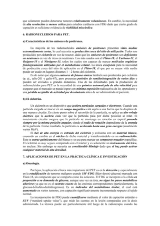 que solamente pueden detectarse tumores relativamente voluminosos. En cambio, la necesidad
de alta resolución es menos crítica para estudios cardíacos con FDG dado que cierto grado de
captación es suficiente evidencia de viabilidad miocárdica.
6. RADIONUCLEIDOS PARA PET.
a) Características de los emisores de positrones.
La mayoría de los radionucleidos emisores de positrones presentan vidas medias
extremadamente cortas, lo cual necesita su producción cerca del sitio de utilización. Todos son
producidos por ciclotrón en vez de reactor, dado que los emisores de positrones son deficientes
en neutrones en vez de ricos en neutrones. Los más usados son el Flúor-18, el Carbono-11, el
Oxígeno-15 y el Nitrógeno-13, todos los cuales son capaces de marcar moléculas orgánicas
fisiológicamente utilizadas por el metabolismo celular. La única excepción para la necesidad
de producción cerca del sitio de aplicación es el Flúor-18, el que por su mayor vida media
puede ser usado en lugares distantes 1 – 2 horas del ciclotrón.
Es de notar que algunos emisores de fotones únicos también son producidos por ciclotrón
(p. ej., talio-201 y galio-67), pero presentan períodos de semidesintegración de varios días y
pueden ser enviados a grandes distancias. Una de las dificultades para la producción de
radionucleidos para PET es la necesidad de una química automatizada de alta velocidad para
asegurar que el marcado se pueda lograr con mínima exposición radioactiva de los operadores y
una pérdida aceptable de actividad por decaimiento antes de ser administrada al paciente.
b) El ciclotrón.
Un ciclotrón es un dispositivo que acelera partículas cargadas o electrones. Cuando una
partícula cargada se mueve en un campo magnético está sujeta a una fuerza que la desplaza de
una manera circular. En cierto punto sobre el recorrido de la partícula, se aplica un alto voltaje
eléctrico que la acelera cada vez que la partícula pasa por dicha posición al rotar. El
movimiento circular asegura que la partícula se mantenga en rotación en espiral pasando
siempre por la misma posición angular, siendo el radio de rotación dependiente de la energía
de la partícula. Como resultado, la partícula es acelerada hasta una gran energía (usualmente
varios MeV).
El haz de alta energía es extraído del ciclotrón y colisiona con un material blanco,
causando un cambio en el núcleo de dicho material y transformándolo en un radionucleido.
Éste se extrae químicamente del blanco y se usa para marcar un compuesto trazador específico.
El ciclotrón es muy seguro comparado con el reactor y es solamente un instrumento eléctrico,
no nuclear. Sin embargo se necesita un considerable blindaje dado que el haz puede activar
cualquier material de alta densidad.
7. APLICACIONES DE PET EN LA PRÁCTICA CLÍNICA E INVESTIGACIÓN
a) Oncología.
Por lejos, la aplicación clínica más importante del PET es en la detección y especialmente
en la estadificación de tumores malignos usando 18F-FDG (flúor-desoxi-glucosa) marcada con
Flúor-18, un compuesto que se comporta como los azúcares. El FDG se incorpora a la célula en
proporción a su demanda de glucosa, aunque una vez en ésta, no sigue los pasos metabólicos
ulteriores ya que no es el sustrato exacto de las enzimas correspondientes (particularmente, la
glucosa-6-fosfato-deshidrogenasa). Es un indicador del metabolismo tisular, el cual está
aumentado en varios tumores, con captación significativamente incrementada respecto al tejido
normal.
La incorporación de FDG puede cuantificarse mediante el valor de captación estándar o
SUV (“standard uptake value”), que mide las cuentas en la lesión comparadas con la dosis
administrada. La técnica puede ser particularmente útil luego de la radioterapia cuando las
 