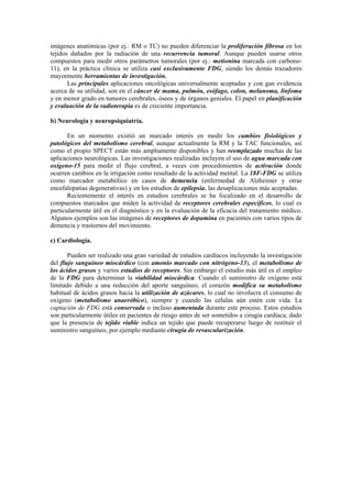 imágenes anatómicas (por ej.: RM o TC) no pueden diferenciar la proliferación fibrosa en los
tejidos dañados por la radiación de una recurrencia tumoral. Aunque pueden usarse otros
compuestos para medir otros parámetros tumorales (por ej.: metionina marcada con carbono-
11), en la práctica clínica se utiliza casi exclusivamente FDG, siendo los demás trazadores
mayormente herramientas de investigación.
Las principales aplicaciones oncológicas universalmente aceptadas y con gan evidencia
acerca de su utilidad, son en el cáncer de mama, pulmón, esófago, colon, melanoma, linfoma
y en menor grado en tumores cerebrales, óseos y de órganos geniales. El papel en planificación
y evaluación de la radioterapia es de creciente importancia.
b) Neurología y neuropsiquiatría.
En un momento existió un marcado interés en medir los cambios fisiológicos y
patológicos del metabolismo cerebral, aunque actualmente la RM y la TAC funcionales, así
como el propio SPECT están más ampliamente disponibles y han reemplazado muchas de las
aplicaciones neurológicas. Las investigaciones realizadas incluyen el uso de agua marcada con
oxígeno-15 para medir el flujo cerebral, a veces con procedimientos de activación donde
ocurren cambios en la irrigación como resultado de la actividad mental. La 18F-FDG se utiliza
como marcador metabólico en casos de demencia (enfermedad de Alzheimer y otras
encefalopatías degenerativas) y en los estudios de epilepsia, las desaplicaciones más aceptadas.
Recientemente el interés en estudios cerebrales se ha focalizado en el desarrollo de
compuestos marcados que miden la actividad de receptores cerebrales específicos, lo cual es
particularmente útil en el diagnóstico y en la evaluación de la eficacia del tratamiento médico.
Algunos ejemplos son las imágenes de receptores de dopamina en pacientes con varios tipos de
demencia y trastornos del movimiento.
c) Cardiología.
Pueden ser realizado una gran variedad de estudios cardíacos incluyendo la investigación
del flujo sanguíneo miocárdico (con amonio marcado con nitrógeno-13), el metabolismo de
los ácidos grasos y varios estudios de receptores. Sin embargo el estudio más útil es el empleo
de la FDG para determinar la viabilidad miocárdica. Cuando el suministro de oxígeno está
limitado debido a una reducción del aporte sanguíneo, el corazón modifica su metabolismo
habitual de ácidos grasos hacia la utilización de azúcares, lo cual no involucra el consumo de
oxígeno (metabolismo anaeróbico), siempre y cuando las células aún estén con vida. La
captación de FDG está conservada o incluso aumentada durante este proceso. Estos estudios
son particularmente útiles en pacientes de riesgo antes de ser sometidos a cirugía cardíaca, dado
que la presencia de tejido viable indica un tejido que puede recuperarse luego de restituir el
suministro sanguíneo, por ejemplo mediante cirugía de revascularización.
 