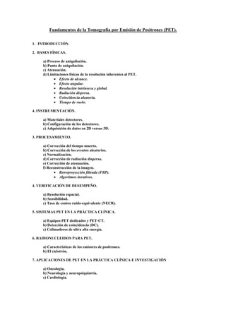 Fundamentos de la Tomografía por Emisión de Positrones (PET).
1. INTRODUCCIÓN.
2. BASES FÍSICAS.
a) Proceso de aniquilación.
b) Punto de aniquilación.
c) Atenuación.
d) Limitaciones físicas de la resolución inherentes al PET.
• Efecto de alcance.
• Efecto angular.
• Resolución intrínseca y global.
• Radiación dispersa.
• Coincidencia aleatoria.
• Tiempo de vuelo.
4. INSTRUMENTACIÓN.
a) Materiales detectores.
b) Configuración de los detectores.
c) Adquisición de datos en 2D versus 3D.
3. PROCESAMIENTO.
a) Corrección del tiempo muerto.
b) Corrección de los eventos aleatorios.
c) Normalización.
d) Corrección de radiación dispersa.
e) Corrección de atenuación.
f) Reconstrucción de la imagen.
• Retroproyección filtrada (FBP).
• Algoritmos iterativos.
4. VERIFICACIÓN DE DESEMPEÑO.
a) Resolución espacial.
b) Sensibilidad.
c) Tasa de conteo ruido-equivalente (NECR).
5. SISTEMAS PET EN LA PRÁCTICA CLÍNICA.
a) Equipos PET dedicados y PET-CT.
b) Detección de coincidencia (DC).
c) Colimadores de ultra alta energía.
6. RADIONUCLEIDOS PARA PET.
a) Características de los emisores de positrones.
b) El ciclotrón.
7. APLICACIONES DE PET EN LA PRÁCTICA CLÍNICA E INVESTIGACIÓN
a) Oncología.
b) Neurología y neuropsiquiatría.
c) Cardiología.
 