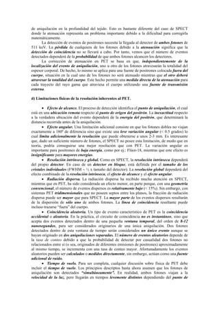 de aniquilación en la profundidad del tejido. Esto es bastante diferente del caso de SPECT
donde la atenuación representa un problema importante debido a la dificultad para corregirla
matemáticamente.
La detección de eventos de positrones necesita la llegada al detector de ambos fotones de
511 keV. La pérdida de cualquiera de los fotones debido a la atenuación significa que la
detección de coincidencia no se llevará a cabo. Por tanto, vemos que el número de eventos
detectados dependerá de la probabilidad de que ambos fotones alcancen los detectores.
La corrección de atenuación en PET se basa en que, independientemente de la
localización del evento de aniquilación, uno u otro de los fotones atravesarán la totalidad del
espesor corporal. De hecho, lo mismo se aplica para una fuente de positrones colocada fuera del
cuerpo, situación en la cual uno de los fotones no será atenuado mientras que el otro deberá
atravesar la totalidad del cuerpo. Este hecho permite una medida directa de la atenuación para
cada trayecto del rayo gama que atraviesa el cuerpo utilizando una fuente de transmisión
externa.
d) Limitaciones físicas de la resolución inherentes al PET.
• Efecto de alcance. El proceso de detección identifica el punto de aniquilación, el cual
está en una ubicación remota respecto al punto de origen del positrón. La inexactitud respecto
a la verdadera ubicación del evento dependerá de la energía del positrón, que determinará la
distancia recorrida antes de la aniquilación.
• Efecto angular. Una limitación adicional consiste en que los fotones dobles no viajan
exactamente a 180º de diferencia sino que existe una leve variación angular (< 0.5 grados) lo
cual limita adicionalmente la resolución que puede obtenerse a unos 2-3 mm. Es interesante
que, dado un suficiente número de fotones, el SPECT no posee esta limitación, de modo que en
teoría, podría conseguirse una mejor resolución que con PET. La variación angular es
importante para positrones de baja energía, como por ej.: Flúor-18, mientras que este efecto es
insignificante para mayores energías.
• Resolución intrínseca y global. Como en SPECT, la resolución intrínseca dependerá
del propio detector. En caso de un detector en bloque, está definida por el tamaño de los
cristales individuales (FWHM ∼ ½ x tamaño del detector). La resolución global dependerá del
efecto combinado de la resolución intrínseca, el efecto de alcance y el efecto angular.
• Radiación dispersa. La radiación dispersa ha recibido mucha atención en SPECT,
mientras que en PET, ha sido considerada un efecto menor, en parte porque, con una geometría
convencional, el número de eventos dispersos es relativamente bajo (< 15%). Sin embargo, con
sistemas PET tridimensionales que no poseen septos entre los planos, la fracción de radiación
dispersa puede ser mayor que para SPECT. La mayor parte de los eventos dispersos resultarán
de la dispersión de sólo uno de ambos fotones. La línea de coincidencia resultante puede
incluso trazarse “fuera” del cuerpo.
• Coincidencia aleatoria. Un tipo de evento característico de PET es la coincidencia
accidental o aleatoria. En la práctica, el circuito de coincidencia no es instantáneo, sino que
acepta dos eventos detectados dentro de una pequeña ventana temporal, del orden de 8-12
nanosegundos, para ser considerados originarios de una única aniquilación. Dos fotones
detectados dentro de esta ventana de tiempo serán considerados un único evento aunque se
hayan originado en dos aniquilaciones separadas. El número de eventos aleatorios depende de
la tasa de conteo debido a que la probabilidad de detectar por casualidad dos fotones no
relacionados entre sí (o sea, originados de diferentes emisiones de positrones) aproximadamente
al mismo tiempo, se incrementa con una tasa de conteo mayor. Afortunadamente los eventos
aleatorios pueden ser calculados o medidos directamente, sin embargo, actúan como una fuente
adicional de ruido.
• Tiempo de vuelo. Para ser completa, cualquier discusión sobre física de PET debe
incluir el tiempo de vuelo. Los principios descriptos hasta ahora asumen que los fotones de
aniquilación son detectados “simultáneamente”. En realidad, ambos fotones viajan a la
velocidad de la luz, pero llegarán en tiempos levemente distintos dependiendo del punto de
 