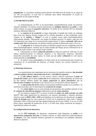 aniquilación. La electrónica moderna puede detectar esta diferencia de tiempo en un rango de
los 500 picosegundos, lo cual sólo es suficiente para ubicar directamente el evento de
aniquilación en una región de 8 cm.
4. INSTRUMENTACIÓN.
La instrumentación en PET se ha desarrollado considerablemente desde los primeros
sistemas diseñados. El sistema consiste básicamente en múltiples detectores en anillo, y cada
anillo contiene un juego de pequeños detectores. El diseño de los sistemas PET ha intentado
satisfacer diferentes objetivos:
• La mejoría en la resolución se logra reduciendo el tamaño del cristal, sin embargo
para evitar que algunos fotones escapen de los cristales pequeños, se han combinado varios
cristales en un módulo o “bloque” al cual se acoplan varios tubos fotomultiplicadores
relativamente grandes. Típicamente, dos juegos de bloques proveen 16 anillos, cada uno con
512 detectores, que luego de la reconstrucción proporcionan 31 planos cubriendo 10.8 cm en
sentido axial. Más recientemente, los diseños intentan extender la dimensión axial a 15-16 cm.
• La ubicación de la interacción gama se identifica usando una luz compartida entre los
tubos fotomultiplicadores, mientras que la señal sumada del bloque provee información de la
energía de modo similar a una cámara Anger estándar.
• Clásicamente se utiliza colimación plomada en forma de septos de 1x80 mm, lo cual
reduce significativamente la radiación dispersa y las detecciones aleatorias. Recientes
desarrollos prescinden de estos septos, de modo que no existe colimación lo cual mejora
potencialmente la sensibilidad.
• Se aplican varias correcciones a los datos antes de la reconstrucción para corregir las
variaciones en la sensibilidad del detector, el tiempo muerto, los eventos aleatorios y la
atenuación.
a) Materiales detectores.
Las características más importantes de los detectores de centelleo incluyen: alta densidad
y número atómico efectivo, alta producción de luz y velocidad de respuesta.
• El alto número másico y el alto número atómico efectivo maximizan el poder de
frenado del cristal y por lo tanto la detección de las radiaciones. Adicionalmente, un cristal con
un alto número atómico tendrá una mayor proporción de efecto fotoeléctrico que de
interacciones Compton, facilitando la discriminación de energía de los fotones dispersos.
• La alta producción de luz reduce la inexactitud estadística (ruido) en el centelleo y la
electrónica asociada y por lo tanto mejora la resolución de energía.
• Un cristal rápido (con un corto período de decaimiento del centelleo) permite el uso
de ventanas de coincidencia angostas reduciendo la tasa de conteo aleatorio.
En los primeros equipos PET se usaron cristales de yoduro de sodio activado con talio
NaI(Tl). Más tarde aparecieron los detectores con mayores densidades y números atómicos
efectivos como el BGO, LSO y GSO convirtiéndose en los detectores de elección por su mayor
poder de frenado para los rayos gama de 511-keV de la aniquilación. Entre estos 3 últimos
materiales, GSO y LSO tienen una más rápida producción de luz que el BGO. A su vez, el LSO
posee mayor capacidad de producción de luz y el GSO tiene mejor resolución de energía y
capacidad de rechazo de scatter.
b) Configuración de los detectores.
En los PET dedicados, los detectores comúnmente están dispuestos en anillos o en
disposiciones poligonales discretas. En dichos sistemas se utiliza detección multicoincidencia
en abanico, con cada elemento detector operando en coincidencia con múltiples elementos
detectores opuestos.
 