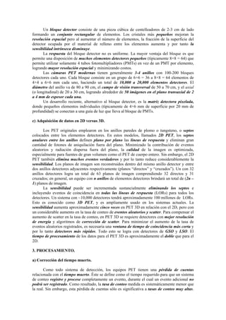 Un bloque detector consiste de una pieza cúbica de centelleadores de 2-3 cm de lado
formando un conjunto rectangular de elementos. Los cristales más pequeños mejoran la
resolución espacial pero al aumentar el número de elementos, la fracción de la superficie del
detector ocupada por el material de relleno entre los elementos aumenta y por tanto la
sensibilidad intrínseca disminuye.
La respuesta del bloque detector no es uniforme. La mayor ventaja del bloque es que
permite una disposición de muchos elementos detectores pequeños (típicamente 8×8 = 64) que
permite utilizar solamente 4 tubos fotomultipliadores (PMTs) en vez de un PMT por elemento,
logrando mayor resolución espacial y minimizando costos.
Las cámaras PET modernas tienen generalmente 3-4 anillos con 100-200 bloques
detectores cada uno. Cada bloque consiste en un grupo de 6×6 = 36 a 8×8 = 64 elementos de
4×4 a 6×6 mm cada uno, haciendo un total de 10,000 a 20,000 elementos detectores. El
diámetro del anillo va de 80 a 90 cm, el campo de visión transversal de 50 a 70 cm, y el axial
(o longitudinal) de 20 a 30 cm, logrando alrededor de 50 imágenes en el plano transaxial de 2
a 4 mm de espesor cada una.
Un desarrollo reciente, alternativo al bloque detector, es la matriz detectora pixelada,
donde pequeños elementos individuales (típicamente de 4×6 mm de superficie por 20 mm de
profundidad) se conectan a una guía de luz que lleva al bloque de PMTs.
c) Adquisición de datos en 2D versus 3D.
Los PET originales emplearon en los anillos paredes de plomo o tungsteno, o septos
colocados entre los elementos detectores. En estos modelos, llamados 2D PET, los septos
anulares entre los anillos definen plano por plano las líneas de respuesta y eliminan gran
cantidad de fotones de aniquilación fuera del plano. Minimizado la contribución de eventos
aleatorios y radiación dispersa fuera del plano, la calidad de la imagen es optimizada,
especialmente para fuentes de gran volumen como el PET de cuerpo entero. Sin embargo, el 2D
PET también elimina muchos eventos verdaderos y por lo tanto reduce considerablemente la
sensibilidad. Los planos de imagen son reconstruidos dentro del mismo anillo detector y entre
dos anillos detectores adyacentes respectivamente (planos “directos” y “cruzados”). Un con 32
anillos detectores logra un total de 63 planos de imagen comprendiendo 32 directos y 31
cruzados; en general, un equipo con n anillos de elementos detectores brindará un total de (2n –
1) planos de imagen.
La sensibilidad puede ser incrementada sustancialmente eliminando los septos e
incluyendo eventos de coincidencia en todas las líneas de respuesta (LORs) para todos los
detectores. Un sistema con ~10,000 detectores tendrá aproximadamente 100 millones de LORs.
Esto es conocido como 3D PET, y es ampliamente usado en los sistemas actuales. La
sensibilidad aumenta aproximadamente cinco veces en PET 3D en relación con el 2D, pero con
un considerable aumento en la tasa de conteo de eventos aleatorios y scatter. Para compensar el
aumento de scatter en la tasa de conteo, en PET 3D se requiere detectores con mejor resolución
de energía y algoritmos de corrección de scatter. Para minimizar el aumento de la tasa de
eventos aleatorios registrados, es necesaria una ventana de tiempo de coincidencia más corta y
por lo tanto detectores más rápidos. Todo esto se logra con detectores de GSO y LSO. El
tiempo de procesamiento de los datos para el PET 3D es aproximadamente el doble que para el
2D.
3. PROCESAMIENTO.
a) Corrección del tiempo muerto.
Como todo sistema de detección, los equipos PET tienen una pérdida de cuentas
relacionada con el tiempo muerto. Éste se define como el tiempo requerido para que un sistema
de conteo registre y procese completamente un evento, durante el cual un evento adicional no
podrá ser registrado. Como resultado, la tasa de conteo medida es sistemáticamente menor que
la real. Sin embargo, esta pérdida de cuentas sólo es significativa a tasas de conteo muy altas.
 