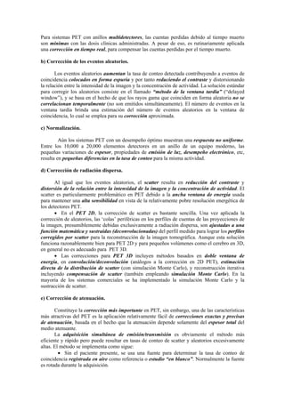 Para sistemas PET con anillos multidetectores, las cuentas perdidas debido al tiempo muerto
son mínimas con las dosis clínicas administradas. A pesar de eso, es rutinariamente aplicada
una corrección en tiempo real, para compensar las cuentas perdidas por el tiempo muerto.
b) Corrección de los eventos aleatorios.
Los eventos aleatorios aumentan la tasa de conteo detectada contribuyendo a eventos de
coincidencia colocados en forma espuria y por tanto reduciendo el contraste y distorsionando
la relación entre la intensidad de la imagen y la concentración de actividad. La solución estándar
para corregir los aleatorios consiste en el llamado “método de la ventana tardía” (“delayed
window”), y se basa en el hecho de que los rayos gama que coinciden en forma aleatoria no se
correlacionan temporalmente (no son emitidos simultáneamente). El número de eventos en la
ventana tardía brinda una estimación del número de eventos aleatorios en la ventana de
coincidencia, lo cual se emplea para su corrección aproximada.
c) Normalización.
Aún los sistemas PET con un desempeño óptimo muestran una respuesta no uniforme.
Entre los 10,000 a 20,000 elementos detectores en un anillo de un equipo moderno, las
pequeñas variaciones de espesor, propiedades de emisión de luz, desempeño electrónico, etc,
resulta en pequeñas diferencias en la tasa de conteo para la misma actividad.
d) Corrección de radiación dispersa.
Al igual que los eventos aleatorios, el scatter resulta en reducción del contraste y
distorsión de la relación entre la intensidad de la imagen y la concentración de actividad. El
scatter es particularmente problemático en PET debido a la ancha ventana de energía usada
para mantener una alta sensibilidad en vista de la relativamente pobre resolución energética de
los detectores PET.
• En el PET 2D, la corrección de scatter es bastante sencilla. Una vez aplicada la
corrección de aleatorios, las ‘colas’ periféricas en los perfiles de cuentas de las proyecciones de
la imagen, presumiblemente debidas exclusivamente a radiación dispersa, son ajustadas a una
función matemática y sustraídas (deconvolucionadas) del perfil medido para lograr los perfiles
corregidos por scatter para la reconstrucción de la imagen tomográfica. Aunque esta solución
funciona razonablemente bien para PET 2D y para pequeños volúmenes como el cerebro en 3D,
en general no es adecuado para PET 3D.
• Las correcciones para PET 3D incluyen métodos basados en doble ventana de
energía, en convolución/deconvolución (análogos a la corrección en 2D PET), estimación
directa de la distribución de scatter (con simulación Monte Carlo), y reconstrucción iterativa
incluyendo compensación de scatter (también empleando simulación Monte Carlo). En la
mayoría de los sistemas comerciales se ha implementado la simulación Monte Carlo y la
sustracción de scatter.
e) Corrección de atenuación.
Constituye la corrección más importante en PET, sin embargo, una de las características
más atractivas del PET es la aplicación relativamente fácil de correcciones exactas y precisas
de atenuación, basada en el hecho que la atenuación depende solamente del espesor total del
medio atenuante.
La adquisición simultánea de emisión/transmisión es obviamente el método más
eficiente y rápido pero puede resultar en tasas de conteo de scatter y aleatorios excesivamente
altas. El método se implementa como sigue:
• Sin el paciente presente, se usa una fuente para determinar la tasa de conteo de
coincidencia registrada en aire como referencia o estudio “en blanco”. Normalmente la fuente
es rotada durante la adquisición.
 
