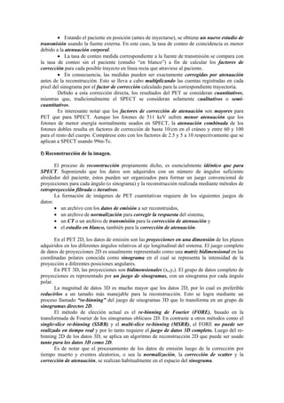 • Estando el paciente en posición (antes de inyectarse), se obtiene un nuevo estudio de
transmisión usando la fuente externa. En este caso, la tasa de conteo de coincidencia es menor
debido a la atenuación corporal.
• La tasa de conteo medida correspondiente a la fuente de transmisión se compara con
la tasa de conteo sin el paciente (estudio “en blanco”) a fin de calcular los factores de
corrección para cada posible trayecto en línea recta que atraviese al paciente.
• En consecuencia, las medidas pueden ser exactamente corregidas por atenuación
antes de la reconstrucción. Esto se lleva a cabo multiplicando las cuentas registradas en cada
pixel del sinograma por el factor de corrección calculado para la correspondiente trayectoria.
Debido a esta corrección directa, los resultados del PET se consideran cuantitativos,
mientras que, tradicionalmente el SPECT se consideran solamente cualitativos o semi-
cuantitativos.
Es interesante notar que los factores de corrección de atenuación son mayores para
PET que para SPECT. Aunque los fotones de 511 keV sufren menor atenuación que los
fotones de menor energía normalmente usados en SPECT, la atenuación combinada de los
fotones dobles resulta en factores de corrección de hasta 10/cm en el cráneo y entre 60 y 100
para el resto del cuerpo. Compárese esto con los factores de 2.5 y 5 a 10 respectivamente que se
aplican a SPECT usando 99m-Tc.
f) Reconstrucción de la imagen.
El proceso de reconstrucción propiamente dicho, es esencialmente idéntico que para
SPECT. Suponiendo que los datos son adquiridos con un número de ángulos suficiente
alrededor del paciente, éstos pueden ser organizados para formar un juego convencional de
proyecciones para cada ángulo (o sinograma) y la reconstrucción realizada mediante métodos de
retroproyección filtrada o iterativos.
La formación de imágenes de PET cuantitativas requiere de los siguientes juegos de
datos:
• un archivo con los datos de emisión a ser reconstruidos,
• un archivo de normalización para corregir la respuesta del sistema,
• un CT o un archivo de transmisión para la corrección de atenuación y
• el estudio en blanco, también para la corrección de atenuación.
En el PET 2D, los datos de emisión son las proyecciones en una dimensión de los planos
adquiridos en los diferentes ángulos relativos al eje longitudinal del sistema. El juego completo
de datos de proyecciones 2D es usualmente representado como una matriz bidimensional en las
coordinadas polares conocida como sinograma en el cual se representa la intensidad de la
proyección a diferentes posiciones angulares.
En PET 3D, las proyecciones son bidimensionales (xr,yr). El grupo de datos completo de
proyecciones es representado por un juego de sinogramas, con un sinograma por cada ángulo
polar.
La magnitud de datos 3D es mucho mayor que los datos 2D, por lo cual es preferible
reducirlos a un tamaño más manejable para la reconstrucción. Esto se logra mediante un
proceso llamado “re-binning” del juego de sinogramas 3D que lo transforma en un grupo de
sinogramas directos 2D.
El método de elección actual es el re-binning de Fourier (FORE), basado en la
transformada de Fourier de los sinogramas oblicuos 2D. En contraste a otros métodos como el
single-slice re-binning (SSRB) y el multi-slice re-binning (MSRB), el FORE no puede ser
realizado en tiempo real y por lo tanto requiere el juego de datos 3D completo. Luego del re-
binning 2D de los datos 3D, se aplica un algoritmo de reconstrucción 2D que puede ser usado
tanto para los datos 3D como 2D.
Es de notar que el procesamiento de los datos de emisión luego de la corrección por
tiempo muerto y eventos aleatorios, o sea la normalización, la corrección de scatter y la
corrección de atenuación, se realizan habitualmente en el espacio del sinograma.
 
