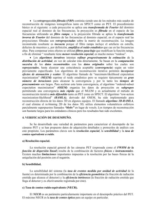 • La retroproyección filtrada (FBP) continúa siendo uno de los métodos más usados de
reconstrucción de imágenes tomográficas tanto en SPECT como en PET. El procedimiento
básico es el siguiente: a cada proyección se aplica una transformada de Fourier del dominio
espacial real al dominio de las frecuencias; la proyección es filtrada en el espacio de las
frecuencias utilizando un filtro rampa; a la proyección filtrada se aplica la transformada
inversa de Fourier del dominio de las frecuencias al dominio espacial; en el espacio real las
proyecciones filtradas son retroproyectadas sobre la matriz de reconstrucción. La imagen
reconstruida resultante es inexacta porque el filtro rampa incluye el artefacto en estrella,
defectos de muestreo y, por definición, amplifica el ruido estadístico que cae en las frecuencias
altas. Para compensar estos efectos se utilizan filtros pasa-bajo que modifican la función rampa,
a fin de eliminar “ resultante tiene menor resolución especial, es mucho menos “ruidosa”.
• Los algoritmos iterativos intentan refinar progresivamente la estimación de la
distribución de actividad, en vez de calcular ésta directamente. Se basan en la comparación
sucesiva de los datos reconstruidos con los datos originales sobre los cuales son
reproyectados, hasta alcanzar una coincidencia aceptable (convergencia) según un valor
previamente especificado. Los algoritmos de reconstrucción iterativa permiten incorporar
efectos de atenuación y scatter. El algoritmo llamado de “maximum-likelihood expectation
maximization” (MLEM) suprime el ruido estadístico pero se requiere típicamente un gran
número de iteraciones para alcanzar la convergencia y por lo tanto los tiempos de
procesamiento son largos. Para acelerar esta lenta convergencia, el algoritmo “ordered-subset
expectation maximization” (OSEM) organiza los datos de proyección en subgrupos
permitiendo una convergencia más rápida que el MLEM y es actualmente el método de
reconstrucción iterativa más difundido tanto en PET como en SPECT. El algoritmo “row-action
maximization-likelihood” (RAMLA), derivado del OSEM, ha sido implementado para
reconstrucción directa de los datos 3D en algunos equipos. El llamado algoritmo 3D-RAMLA,
el cual elimina el re-binning 2D de los datos 3D, utiliza elementos volumétricos esféricos
parcialmente superpuestos llamados “blobs” en lugar de voxels. Los tiempos de reconstrucción
son bastante largos para los estándares clínicos pero los resultados han sido excelentes.
4. VERIFICACIÓN DE DESEMPEÑO.
Se ha desarrollado una variedad de parámetros para caracterizar el desempeño de las
cámaras PET y se han propuesto datos de adquisición detallados y protocolos de análisis con
este propósito. Los parámetros claves son la resolución espacial, la sensibilidad y la tasa de
conteo equivalente a ruido.
a) Resolución espacial.
La resolución espacial general de las cámaras PET (expresada como el FWHM de la
función de dispersión lineal) resulta de la combinación de factores físicos e instrumentales.
Existen muchas limitaciones importantes impuestas a la resolución por las bases físicas de la
aniquilación del positrón con el negatrón.
b) Sensibilidad.
La sensibilidad del sistema (la tasa de eventos medida por unidad de actividad de la
fuente) es determinada por la combinación de la eficiencia geométrica (la fracción de radiación
emitida que alcanza el detector) y la eficiencia intrínseca (la fracción de radiación emitida que
llega al detector y es efectivamente registrada por éste).
c) Tasa de conteo ruido-equivalente (NECR).
El NECR es un parámetro particularmente importante en el desempeño práctico del PET.
El máximo NECR es la tasa de conteo óptica para un equipo en particular.
 