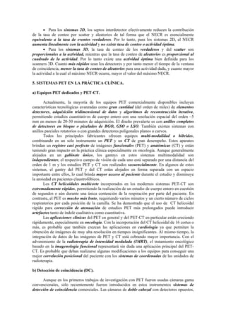 • Para los sistemas 2D, los septos interdetector efectivamente reducen la contribución
de la tasa de conteo por scatter y aleatorios de tal forma que el NECR es esencialmente
equivalente a la tasa de eventos verdaderos. Por lo tanto, para los sistemas 2D, el NECR
aumenta linealmente con la actividad y no existe tasa de conteo o actividad óptima.
• Para los sistemas 3D, la tasa de conteo de los verdaderos y del scatter son
proporcionales a la actividad, mientras que la tasa de conteo de aleatorios es proporcional al
cuadrado de la actividad. Por lo tanto existe una actividad óptima bien definida para los
scanners 3D. Cuanto más rápidos sean los detectores y por tanto menor el tiempo de la ventana
de coincidencia, menor la tasa de conteo de aleatorios para una actividad dada, y cuanto mayor
la actividad a la cual el máximo NECR ocurre, mayor el valor del máximo NECR.
5. SISTEMAS PET EN LA PRÁCTICA CLÍNICA.
a) Equipos PET dedicados y PET-CT.
Actualmente, la mayoría de los equipos PET comercialmente disponibles incluyen
características tecnológicas avanzadas como gran cantidad (del orden de miles) de elementos
detectores, adquisición tridimensional de datos y algoritmos de reconstrucción iterativa,
permitiendo estudios cuantitativos de cuerpo entero con una resolución espacial del orden ~5
mm en menos de 20-30 minutos de adquisición. El diseño prevalerte es con anillos completos
de detectores en bloque o pixelados de BGO, GSO o LSO. También existen sistemas con
anillos parciales rotatorios o con grandes detectores poligonales planos o curvos.
Todos los principales fabricantes ofrecen equipos multi-modalidad o híbridos,
combinando en un solo instrumento un PET y un CT de gran desempeño. Estos aparatos
brindan un registro casi perfecto de imágenes funcionales (PET) y anatómicas (CT) y están
teniendo gran impacto en la práctica clínica especialmente en oncología. Aunque generalmente
alojados en un gabinete único, los gantrys en estos sistemas multimodalidad son
independientes; el respectivo campo de visión de cada uno está separado por una distancia del
orden de 1 m y los estudios PET y CT son realizados secuencialmente. En algunos de estos
sistemas, el gantry del PET y del CT están alojados en forma separada con un espacio
importante entre ellos, lo cual brinda mayor acceso al paciente durante el estudio y disminuye
la ansiedad en pacientes claustrofóbicos.
Los CT helicoidales multicorte incorporados en los modernos sistemas PET-CT son
extremadamente rápidos, permitiendo la realización de un estudio de cuerpo entero en cuestión
de segundos o aún durante una única contención de la respiración por parte del paciente. En
contraste, el PET es mucho más lento, requiriendo varios minutos y un cierto número de ciclos
respiratorios por cada posición de la camilla. Se ha demostrado que el uso de CT helicoidal
rápido para corrección de atenuación de estudios PET más prolongados puede introducir
artefactos tanto de índole cualitativa como cuantitativa.
Las aplicaciones clínicas del PET en general y del PET-CT en particular están creciendo
rápidamente, especialmente en oncología. Con la incorporación del CT helicoidal de 16 cortes o
más, es probable que también crezcan las aplicaciones en cardiología ya que permiten la
obtención de imágenes de muy alta resolución en tiempos insignificantes. Al mismo tiempo, la
integración de datos de las imágenes de PET y CT está cobrando mayor importancia. Con el
advenimiento de la radioterapia de intensidad modulada (IMRT), el tratamiento oncológico
basado en la imagenología funcional representará sin duda una aplicación principal del PET-
CT. Es probable que deban realizarse algunas modificaciones a los equipos para conseguir una
mejor correlación posicional del paciente con los sistemas de coordenadas de las unidades de
radioterapia.
b) Detección de coincidencia (DC).
Aunque en los primeros trabajos de investigación con PET fueron usadas cámaras gama
convencionales, sólo recientemente fueron introducidos en estos instrumentos sistemas de
detección de coincidencia comerciales. Las cámaras de doble cabezal con detectores opuestos,
 