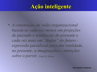 Ação inteligente A construção da visão organizacional baseia-se cada vez menos em projeções do passado e tendências do presente e cada vez mais em “dados” do futuro - expressão paradoxal para dar realidade, no presente, a imaginações e intenções sobre o porvir.  Paulo R. Motta. 