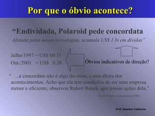 Por que o óbvio acontece?  “ Endividada, Polaroid pede concordata Afetada pelas novas tecnologias, acumula US$ 1 bi em dívidas” “  ...a concordata não é algo tão ruim, a esta altura dos acontecimentos. Acho que ela tem condições de ser uma empresa menor e eficiente, observou Robert Renck, que possui ações dela.”  (Jornal O Globo, 13 de outubro de 2001) Julho/1997 = US$ 60.31 Out./2001  = US$  0.28 Óbvios indicativos de direção? 