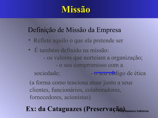Missão  É também definido na missão:  - os valores que norteiam a organização;  - o seu compromisso com a sociedade;  - o seu código de ética   Reflete aquilo o que ela pretende ser   Definição de Missão da Empresa (a forma como tenciona atuar junto a seus clientes, funcionários, colaboradores, fornecedores, acionistas) Ex: da Cataguazes (Preservação)   