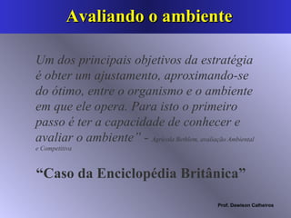 Avaliando o ambiente Um dos principais objetivos da estratégia é obter um ajustamento, aproximando-se do ótimo, entre o organismo e o ambiente em que ele opera. Para isto o primeiro passo é ter a capacidade de conhecer e avaliar o ambiente” -  Agrícola Bethlem, avaliação Ambiental e Competitiva “ Caso da Enciclopédia Britânica”  