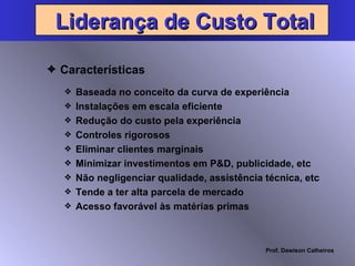 Características Liderança de Custo Total Baseada no conceito da curva de experiência Instalações em escala eficiente Redução do custo pela experiência Controles rigorosos Eliminar clientes marginais Minimizar investimentos em P&D, publicidade, etc Não negligenciar qualidade, assistência técnica, etc Tende a ter alta parcela de mercado Acesso favorável às matérias primas 