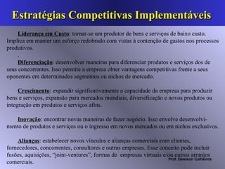 Estratégias Competitivas Implementáveis  Liderança em Custo : tornar-se um produtor de bens e serviços de baixo custo. Implica em manter um esforço redobrado com vistas à contenção de gastos nos processos produtivos.  . Diferenciação : desenvolver maneiras para diferenciar produtos e serviços dos de seus concorrentes. Isso permite a empresa obter vantagens competitivas frente a seus oponentes em determinados segmentos ou nichos de mercado. Crescimento : expandir significativamente a capacidade da empresa para produzir bens e serviços, expansão para mercados mundiais, diversificação e novos produtos ou integração em produtos e serviços afins. Inovação : encontrar novas maneiras de fazer negócio. Isso envolve desenvolvi-mento de produtos e serviços ou o ingresso em novos mercados ou em nichos exclusivos. Alianças : estabelecer novos vínculos e alianças comerciais com clientes, fornecedores, concorrentes, consultores e outras empresas. Esse conceito pode incluir fusões, aquisições, “joint-ventures”, formas de  empresas virtuais e/ou outros arranjos comerciais.  