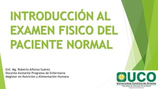 INTRODUCCIÓN AL
EXAMEN FISICO DEL
PACIENTE NORMAL
 Enf. Mg. Roberto Alfonso Suárez
Docente Asistente Programa de Enfermería
Mágister en Nutrición y Alimentación Humana
 