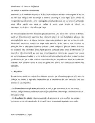 Universidade São Tomás de Moçmbique  

Tecnologias de Redes de Computadores 

na máquina local, semelhante ao processo de, isso implicaria esperar até que o último segundo do arquivo
de vídeo seja entregue antes de começar a assistí-lo. Streaming de vídeo implica que o emissor eo
receptor são, respectivamente, a fonte e o dissipador para o fluxo de vídeo. Isto é, a fonte gera um fluxo de
vídeo (talvez usando uma placa de captura de vídeo), envia através da Internet em
mensagens, e o dissipador exibe o fluxo que chega.


Há uma variedade de diferentes classes de aplicações de vídeo. Uma classe delas é o vídeo-on-demand,
que lê um filme pré-existente a partir do disco e transmite através da rede. Outro tipo de aplicação é de
videoconferência, que é, de alguma maneira o caso mais desafiador(e, para as pessoas em rede,
interessante) porque tem restrições de tempo muito apertadas. Assim como ao usar o telefone, as
interações entre os participantes devem ser pontuais. Quando uma pessoa gesticula, então a ação deve
ser exibida na outra extremidade o mais rápido possível. Demasiado atraso tornao o sistema inútil. Em
contraste, o vídeo-on-demand, que pode levar vários segundos do momento que o usuário inicia o vídeo
até a primeira imagem é exibida, o serviço ainda é considerado satisfatório. Além disso, o vídeo interativo
geralmente implica que o vídeo está fluindo em ambas direções, enquanto uma aplicação de vídeo-on-
demand é mais provável o envio de vídeo em apenas uma direção. Para além destas existem mais
aplicações.
         
1.2 Requisitos

Primeiro iremos dentificar o conjunto de restrições e requisitos que influenciam projeto de rede. Antes de
começar, no entanto, é importante compreender que as expectativas que você tem sobre uma rede
depende da sua perspectiva:


- Um desenvolvedor de aplicações poderia listar os serviços que a sua aplicação precisa, para por
exemplo, uma garantia de que cada mensagem a aplicação enviada será entregue sem erro dentro de um
intervalo de tempo.
- Um desenhador de rede iria listar as propriedades de um projeto de custo-benefício, por exemplo,
que os recursos de rede são utilizados de forma eficiente e razoavelmente imputados aos usuários.




Ivan Luciano de Sousa Cangela 
 