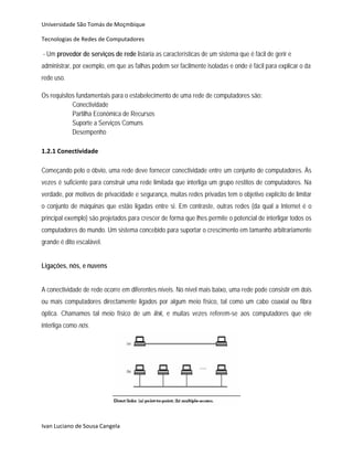 Universidade São Tomás de Moçmbique  

Tecnologias de Redes de Computadores 

- Um provedor de serviços de rede listaria as características de um sistema que é fácil de gerir e
administrar, por exemplo, em que as falhas podem ser facilmente isoladas e onde é fácil para explicar o da
rede uso.

Os requisitos fundamentais para o estabelecimento de uma rede de computadores são:
            Conectividade
            Partilha Económica de Recursos
            Suporte a Serviços Comuns
            Desempenho
 
1.2.1 Conectividade 
 
Começando pelo o óbvio, uma rede deve fornecer conectividade entre um conjunto de computadores. Às
vezes é suficiente para construir uma rede limitada que interliga um grupo restitos de computadores. Na
verdade, por motivos de privacidade e segurança, muitas redes privadas tem o objetivo explícito de limitar
o conjunto de máquinas que estão ligadas entre si. Em contraste, outras redes (da qual a Internet é o
principal exemplo) são projetados para crescer de forma que lhes permite o potencial de interligar todos os
computadores do mundo. Um sistema concebido para suportar o crescimento em tamanho arbitrariamente
grande é dito escalável.


Ligações, nós, e nuvens


A conectividade de rede ocorre em diferentes níveis. No nível mais baixo, uma rede pode consistir em dois
ou mais computadores directamente ligados por algum meio físico, tal como um cabo coaxial ou fibra
óptica. Chamamos tal meio físico de um link, e muitas vezes referem-se aos computadores que ele
interliga como nós.




                                                                               


Ivan Luciano de Sousa Cangela 
 