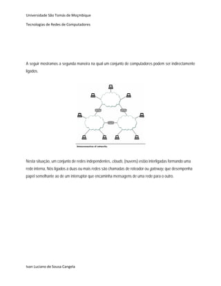 Universidade São Tomás de Moçmbique  

Tecnologias de Redes de Computadores 




A seguir mostramos a segunda maneira na qual um conjunto de computadores podem ser indirectamente
ligados.
                                                    




                                                                          
                                                    
Nesta situação, um conjunto de redes independentes, clouds, (nuvens) estão interligadas formando uma
rede interna, Nós ligados a duas ou mais redes são chamadas de roteador ou gateway, que desempenha
papel semelhante ao de um interruptor que encaminha mensagens de uma rede para o outro.




Ivan Luciano de Sousa Cangela 
 