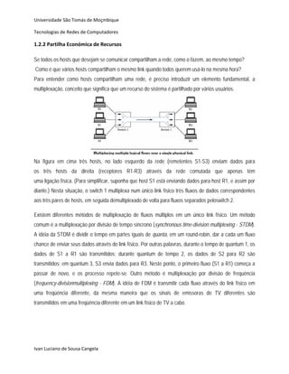 Universidade São Tomás de Moçmbique  

Tecnologias de Redes de Computadores 

1.2.2 Partilha Económica de Recursos 

Se todos os hosts que desejam se comunicar compartilham a rede, como o fazem, ao mesmo tempo?
Como é que vários hosts compartilham o mesmo link quando todos querem usá-lo na mesma hora?
Para entender como hosts compartilham uma rede, é preciso introduzir um elemento fundamental, a
multiplexação, conceito que significa que um recurso do sistema é partilhado por vários usuários.




Na figura em cima três hosts, no lado esquerdo da rede (remetentes S1-S3) enviam dados para
os três hosts da direita (receptores R1-R3) através da rede comutada que apenas tém
uma ligação física. (Para simplificar, suponha que host S1 está enviando dados para host R1, e assim por
diante.) Nesta situação, o switch 1 multiplexa num único link físico três fluxos de dados correspondentes
aos três pares de hosts, em seguida demultiplexado de volta para fluxos separados peloswitch 2.

Existem diferentes métodos de multiplexação de fluxos múltiplos em um único link físico. Um método
comum é a multiplexação por divisão de tempo síncrono (synchronous time-division multiplexing - STDM).
A idéia da STDM é dividir o tempo em partes iguais de quanta, em um round-robin, dar a cada um fluxo
chance de enviar seus dados através do link físico. Por outras palavras, durante o tempo de quantum 1, os
dados de S1 a R1 são transmitidos; durante quantum de tempo 2, os dados de S2 para R2 são
transmitidos; em quantum 3, S3 envia dados para R3. Neste ponto, o primeiro fluxo (S1 a R1) começa a
passar de novo, e os processo repete-se. Outro método é multiplexação por divisão de frequência
(frequency-divisionmultiplexing - FDM). A idéia de FDM é transmitir cada fluxo através do link físico em
uma freqüência diferente, da mesma maneira que os sinais de emissoras de TV diferentes são
transmitidos em uma freqüência diferente em um link físico de TV a cabo.




Ivan Luciano de Sousa Cangela 
 