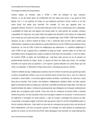 Universidade São Tomás de Moçmbique  

Tecnologias de Redes de Computadores 

Embora simples de entender, tanto a STDM e FDM são limitados de duas maneiras:
Primeiro, se um dos fluxos (pares de acolhimento) não tem dados para enviar, a sua quota de física
ligação, isto é, o seu quantum de tempo ou sua freqüência permanece ocioso, mesmo se um dos
outros fluxos tem dados para transmitir. Por exemplo, S3 teria que aguardar pela vez,
(parágrafo anterior), mesmo S1 e S2 não tendo nada para enviar. Para a comunicação com o computador,
a quantidade de tempo que uma ligação está inactivo pode ser muito grande, por exemplo, considere
a quantidade de tempo que você gasta lendo uma página web (deixando o link inativo) em comparação
com o tempo que você gasta buscando a página. Em segundo lugar, tanto STDM e FDM estão limitados a
situações em que o número máximo de fluxos é fixo e conhecida antes da hora. Não é prático para
redimensionar o quantum ou para adicionar os quanta adicional no caso de STDM ou para adicionar novas
frequências, no caso de FDM. A forma de multiplexação que utilizaremos é a statistical multiplexing. É
como STDM em que a ligação física é partilhada ao longo do tempo - primeiro dados de um fluxo são
transmitidos através da ligação física, depois os dados de outro fluxo são transmitidos, e assim em diante.
Ao contrário STDM, os dados são transmitidos por cada fluxo sobre procura em vez de durante um
predeterminado intervalo de tempo. Assim, se apenas um fluxo tem dados para enviar, ele consegue
transmitir sem esperar pelo seu quantum e, sem esperar o quanta atribuídos aos outros fluxos que não
estão a ser utilizados. É eliminando o tempo ocioso torna a comutação por pacotes eficiente.

Conforme definido até aqui, multiplexação estatística não tem nenhum mecanismo para garantir que todos
os fluxos eventualmente tenham a sua vez de transmitir através do link físico. Isto é, uma vez o fluxo ter
começado a enviar dados, é necessário alguma maneira de limitar a transmissão, de modo que o outro
fluxo possa transmitir. Para resolver este problema, multiplexação estatística define um limite superior
ligado ao tamanho do bloco de dados que cada fluxo é permitido transmitir por tempo dado. Este bloco de
tamanho limitado dos dados é chamdo de pacote(packet), para distingui-lo da mensagem arbitrariamente
grande que um programa pode trasmitir. Como uma rede de comutação de pacotes limita o tamanho
máximo de pacotes, um host não pode enviar uma mensagem completa em um pacote. O emissor precisa
de fragmentar a mensagem em vários pacotes, e cabe ao receptor a montagem dos pacotes de volta,
recuperando a mensagem original. A decisão sobre que pacote enviar em um link compartilhado pode ser
feita de maneiras diferentes. Cada switch em uma rede de comutação por pacotes toma esta decisão de
forma independente, com base em pacote a pacote. Por exemplo, um switch poderia ser projetado para
pacotes de serviços em first-in-first-out (FIFO). Outra abordagem seria transmitir em round-robin pacotes

Ivan Luciano de Sousa Cangela 
 