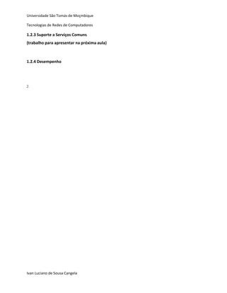 Universidade São Tomás de Moçmbique  

Tecnologias de Redes de Computadores 

1.2.3 Suporte a Serviços Comuns 
(trabalho para apresentar na próxima aula) 
 
 
1.2.4 Desempenho 
 
 
 
2.    

 

 

 

 

 

 

 

 

 

 

 

 

 

                 




Ivan Luciano de Sousa Cangela 
 
