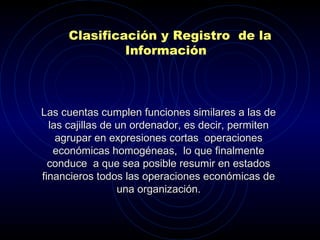 Las cuentas cumplen funciones similares a las deLas cuentas cumplen funciones similares a las de
las cajillas de un ordenador, es decir, permitenlas cajillas de un ordenador, es decir, permiten
agrupar en expresiones cortas operacionesagrupar en expresiones cortas operaciones
económicas homogéneas, lo que finalmenteeconómicas homogéneas, lo que finalmente
conduce a que sea posible resumir en estadosconduce a que sea posible resumir en estados
financieros todos las operaciones económicas definancieros todos las operaciones económicas de
una organización.una organización.
Clasificación y Registro de la
Información
 