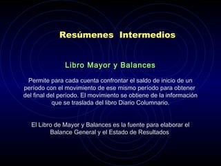 Resúmenes Intermedios
Libro Mayor y Balances
 
Permite para cada cuenta confrontar el saldo de inicio de un
período con el movimiento de ese mismo período para obtener
del final del período. El movimiento se obtiene de la información
que se traslada del libro Diario Columnario.
 
El Libro de Mayor y Balances es la fuente para elaborar el
Balance General y el Estado de Resultados.
 